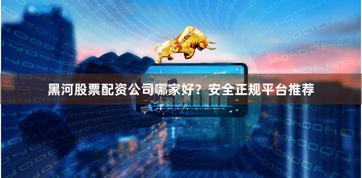 黑河股票配資公司哪家好？安全正規平臺推薦